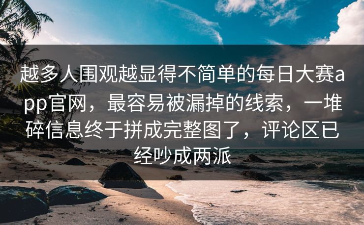 越多人围观越显得不简单的每日大赛app官网，最容易被漏掉的线索，一堆碎信息终于拼成完整图了，评论区已经吵成两派