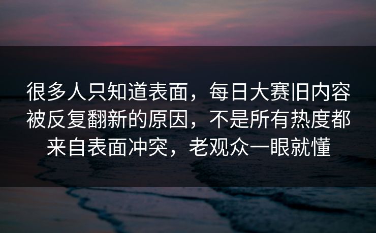 很多人只知道表面，每日大赛旧内容被反复翻新的原因，不是所有热度都来自表面冲突，老观众一眼就懂