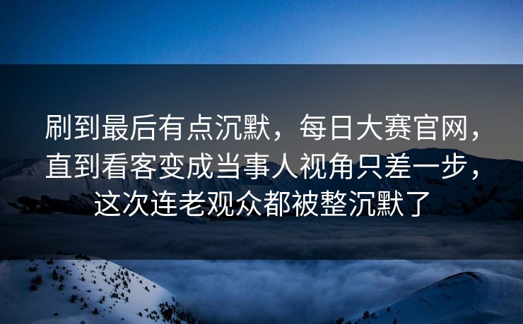 刷到最后有点沉默，每日大赛官网，直到看客变成当事人视角只差一步，这次连老观众都被整沉默了