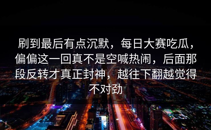 刷到最后有点沉默，每日大赛吃瓜，偏偏这一回真不是空喊热闹，后面那段反转才真正封神，越往下翻越觉得不对劲