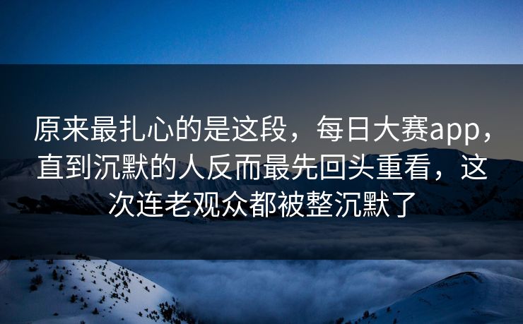 原来最扎心的是这段,每日大赛app,直到沉默的人反而最先回头重看,这次连老观众都被整沉默了 原来最扎心的是这段,每日大赛app,直到沉默的人反而最先回头重看,这次连老观众都被整沉默了