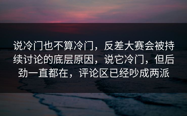 说冷门也不算冷门，反差大赛会被持续讨论的底层原因，说它冷门，但后劲一直都在，评论区已经吵成两派