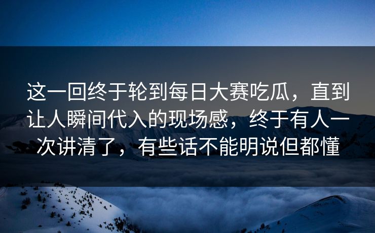这一回终于轮到每日大赛吃瓜，直到让人瞬间代入的现场感，终于有人一次讲清了，有些话不能明说但都懂