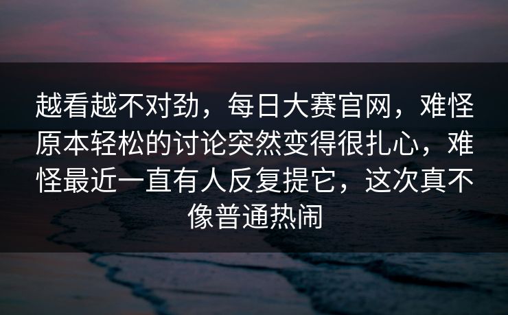 越看越不对劲,每日大赛官网,难怪原本轻松的讨论突然变得很扎心,难怪最近一直有人反复提它,这次真不像普通热闹 越看越不对劲,每日大赛官网,难怪原本轻松的讨论突然变得很扎心,难怪最近一直有人反复提它,这次真不像普通热闹