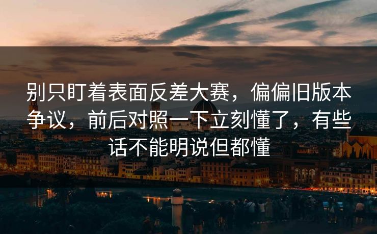 别只盯着表面反差大赛,偏偏旧版本争议,前后对照一下立刻懂了,有些话不能明说但都懂 别只盯着表面反差大赛,偏偏旧版本争议,前后对照一下立刻懂了,有些话不能明说但都懂
