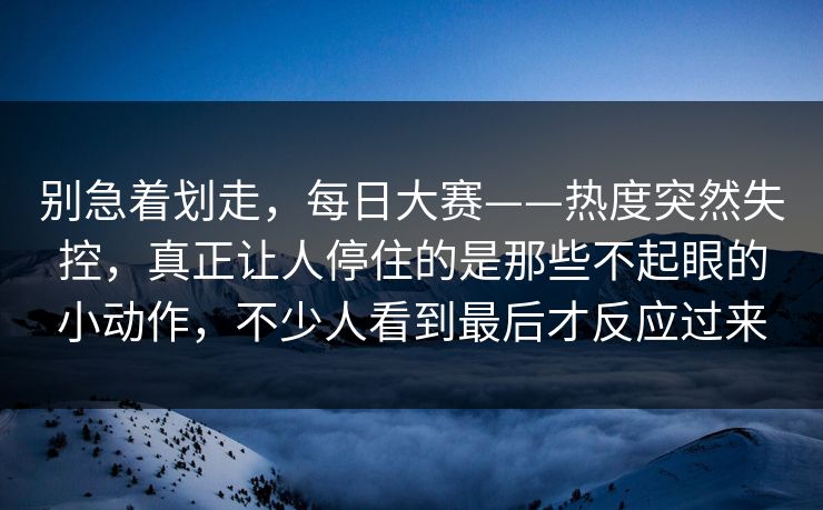 别急着划走,每日大赛——热度突然失控,真正让人停住的是那些不起眼的小动作,不少人看到最后才反应过来 别急着划走,每日大赛——热度突然失控,真正让人停住的是那些不起眼的小动作,不少人看到最后才反应过来