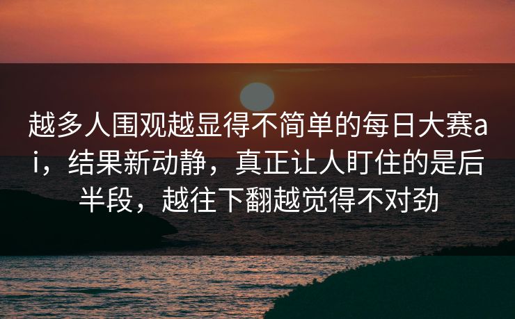 越多人围观越显得不简单的每日大赛ai，结果新动静，真正让人盯住的是后半段，越往下翻越觉得不对劲