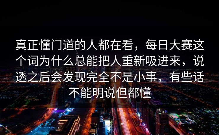 真正懂门道的人都在看,每日大赛这个词为什么总能把人重新吸进来,说透之后会发现完全不是小事,有些话不能明说但都懂 真正懂门道的人都在看,每日大赛这个词为什么总能把人重新吸进来,说透之后会发现完全不是小事,有些话不能明说但都懂