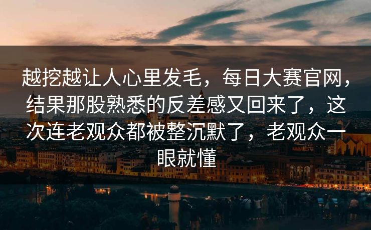 越挖越让人心里发毛，每日大赛官网，结果那股熟悉的反差感又回来了，这次连老观众都被整沉默了，老观众一眼就懂