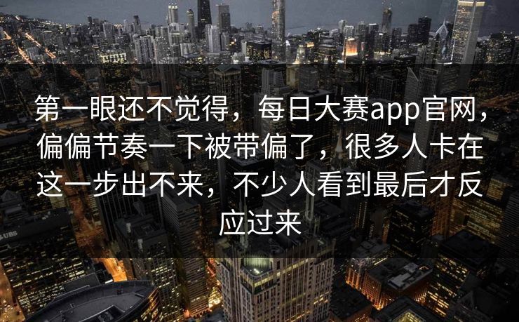 第一眼还不觉得,每日大赛app官网,偏偏节奏一下被带偏了,很多人卡在这一步出不来,不少人看到最后才反应过来 第一眼还不觉得,每日大赛app官网,偏偏节奏一下被带偏了,很多人卡在这一步出不来,不少人看到最后才反应过来