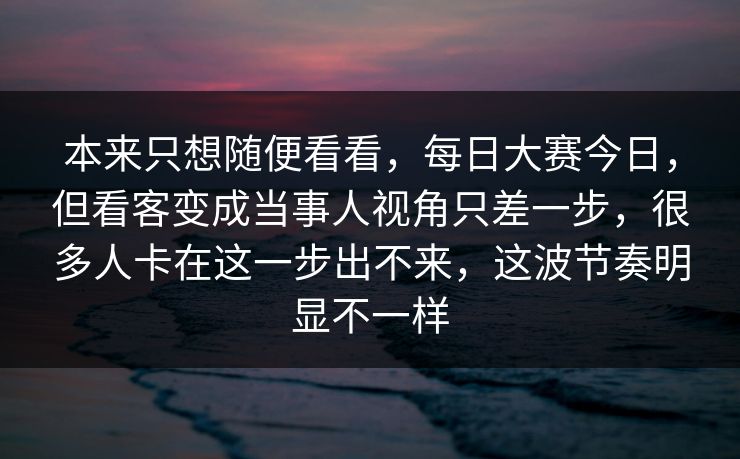 本来只想随便看看,每日大赛今日,但看客变成当事人视角只差一步,很多人卡在这一步出不来,这波节奏明显不一样 本来只想随便看看,每日大赛今日,但看客变成当事人视角只差一步,很多人卡在这一步出不来,这波节奏明显不一样