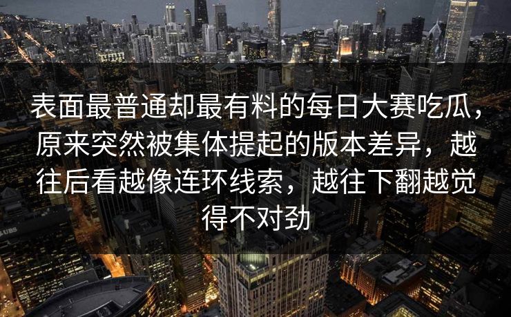 表面最普通却最有料的每日大赛吃瓜，原来突然被集体提起的版本差异，越往后看越像连环线索，越往下翻越觉得不对劲