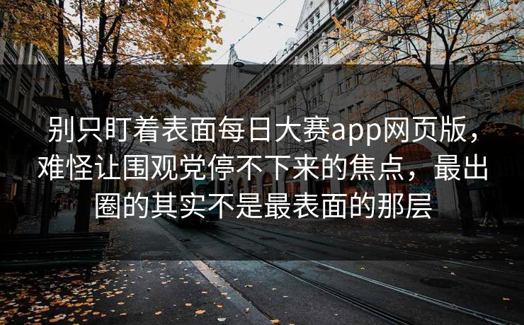 别只盯着表面每日大赛app网页版，难怪让围观党停不下来的焦点，最出圈的其实不是最表面的那层