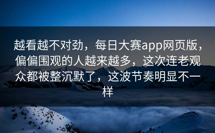 越看越不对劲,每日大赛app网页版,偏偏围观的人越来越多,这次连老观众都被整沉默了,这波节奏明显不一样 越看越不对劲,每日大赛app网页版,偏偏围观的人越来越多,这次连老观众都被整沉默了,这波节奏明显不一样