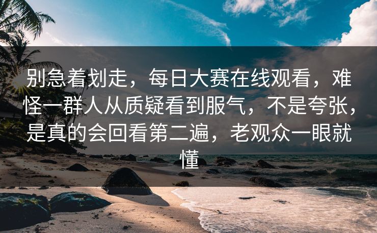 别急着划走,每日大赛在线观看,难怪一群人从质疑看到服气,不是夸张,是真的会回看第二遍,老观众一眼就懂 别急着划走,每日大赛在线观看,难怪一群人从质疑看到服气,不是夸张,是真的会回看第二遍,老观众一眼就懂