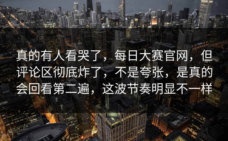 真的有人看哭了,每日大赛官网,但评论区彻底炸了,不是夸张,是真的会回看第二遍,这波节奏明显不一样 真的有人看哭了,每日大赛官网,但评论区彻底炸了,不是夸张,是真的会回看第二遍,这波节奏明显不一样