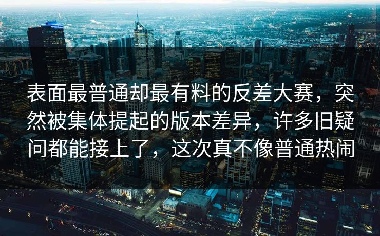 表面最普通却最有料的反差大赛,突然被集体提起的版本差异,许多旧疑问都能接上了,这次真不像普通热闹 表面最普通却最有料的反差大赛,突然被集体提起的版本差异,许多旧疑问都能接上了,这次真不像普通热闹