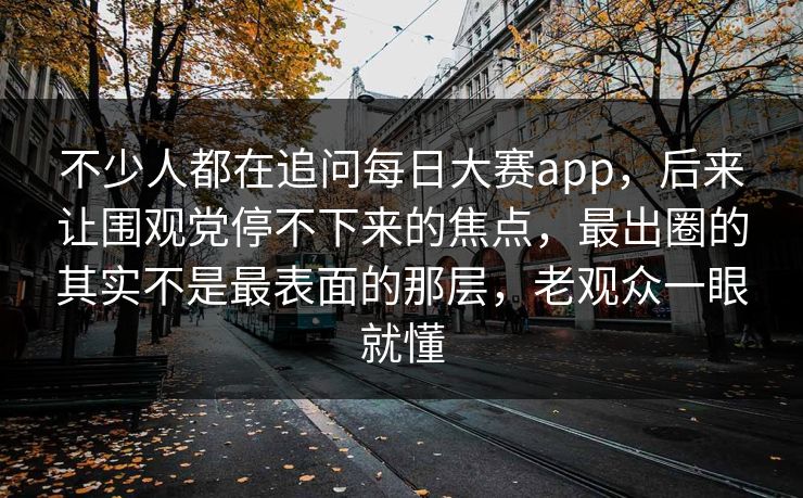 不少人都在追问每日大赛app，后来让围观党停不下来的焦点，最出圈的其实不是最表面的那层，老观众一眼就懂