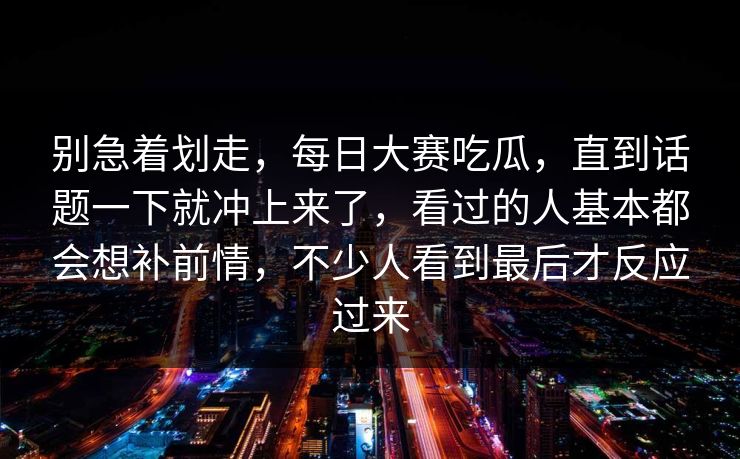 别急着划走,每日大赛吃瓜,直到话题一下就冲上来了,看过的人基本都会想补前情,不少人看到最后才反应过来 别急着划走,每日大赛吃瓜,直到话题一下就冲上来了,看过的人基本都会想补前情,不少人看到最后才反应过来