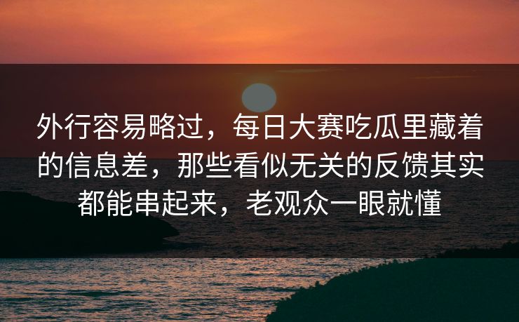 外行容易略过，每日大赛吃瓜里藏着的信息差，那些看似无关的反馈其实都能串起来，老观众一眼就懂