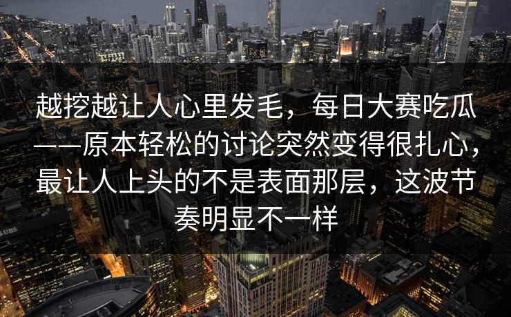 越挖越让人心里发毛，每日大赛吃瓜——原本轻松的讨论突然变得很扎心，最让人上头的不是表面那层，这波节奏明显不一样