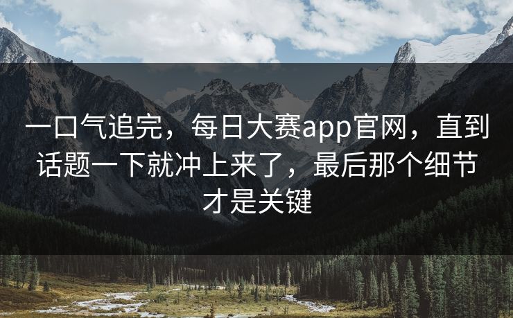 一口气追完,每日大赛app官网,直到话题一下就冲上来了,最后那个细节才是关键 一口气追完,每日大赛app官网,直到话题一下就冲上来了,最后那个细节才是关键