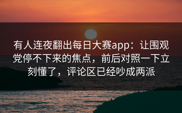 有人连夜翻出每日大赛app:让围观党停不下来的焦点,前后对照一下立刻懂了,评论区已经吵成两派 有人连夜翻出每日大赛app:让围观党停不下来的焦点,前后对照一下立刻懂了,评论区已经吵成两派